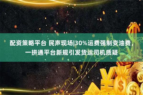 配资策略平台 民声现场|30%运费强制变油费，一拼通平台新规引发货运司机质疑