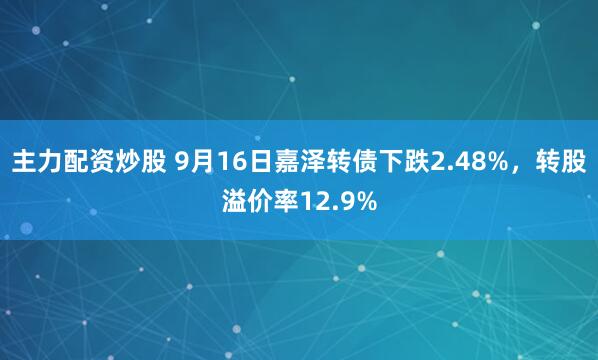主力配资炒股 9月16日嘉泽转债下跌2.48%，转股溢价率12.9%