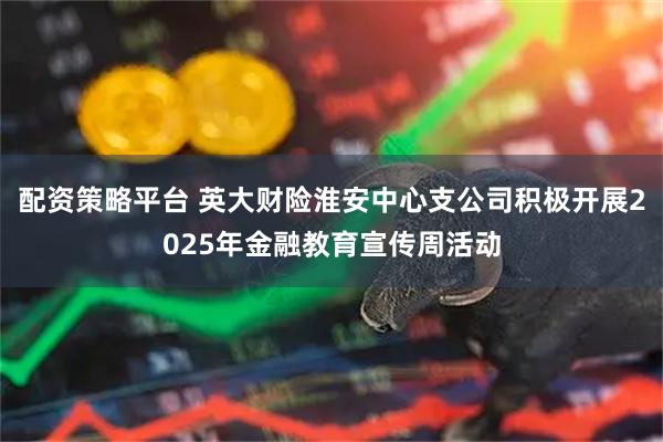 配资策略平台 英大财险淮安中心支公司积极开展2025年金融教育宣传周活动