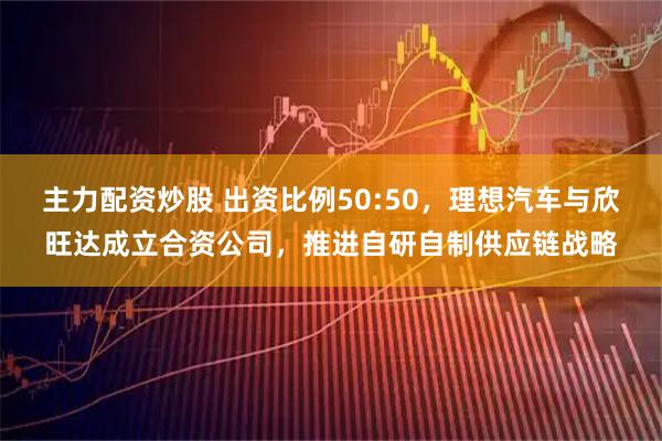 主力配资炒股 出资比例50:50，理想汽车与欣旺达成立合资公司，推进自研自制供应链战略