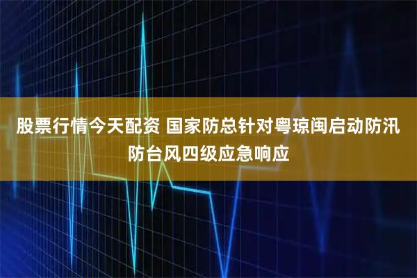 股票行情今天配资 国家防总针对粤琼闽启动防汛防台风四级应急响应