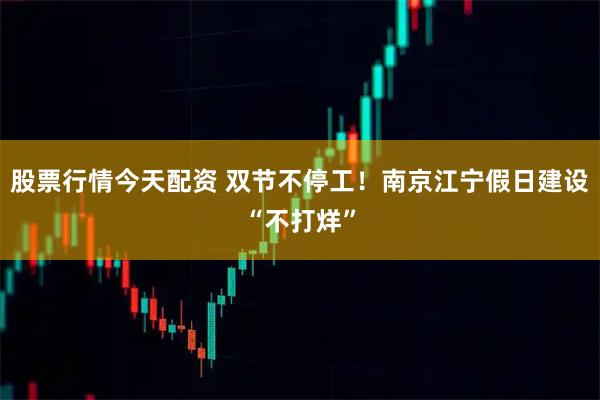 股票行情今天配资 双节不停工！南京江宁假日建设“不打烊”