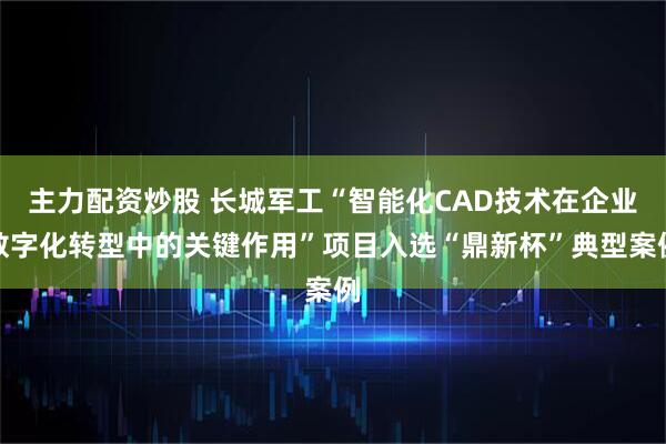 主力配资炒股 长城军工“智能化CAD技术在企业数字化转型中的关键作用”项目入选“鼎新杯”典型案例