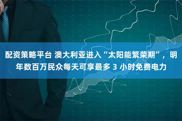 配资策略平台 澳大利亚进入“太阳能繁荣期”，明年数百万民众每天可享最多 3 小时免费电力