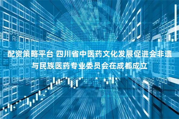 配资策略平台 四川省中医药文化发展促进会非遗与民族医药专业委员会在成都成立