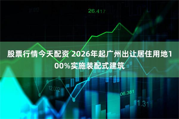 股票行情今天配资 2026年起广州出让居住用地100%实施装配式建筑
