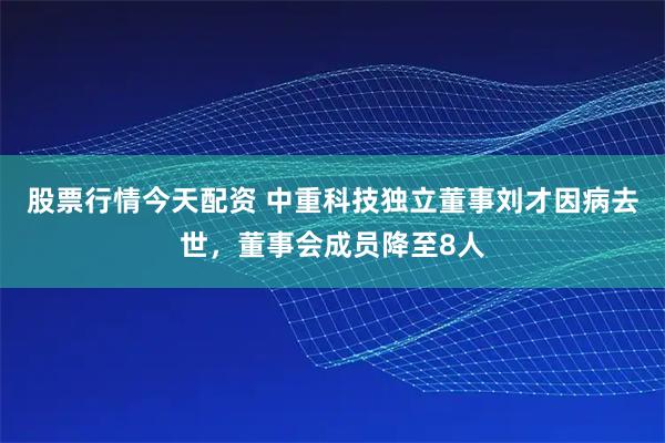 股票行情今天配资 中重科技独立董事刘才因病去世，董事会成员降至8人