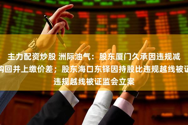 主力配资炒股 洲际油气：股东厦门久承因违规减持遭责令购回并上缴价差；股东海口东铎因持股比违规越线被证监会立案