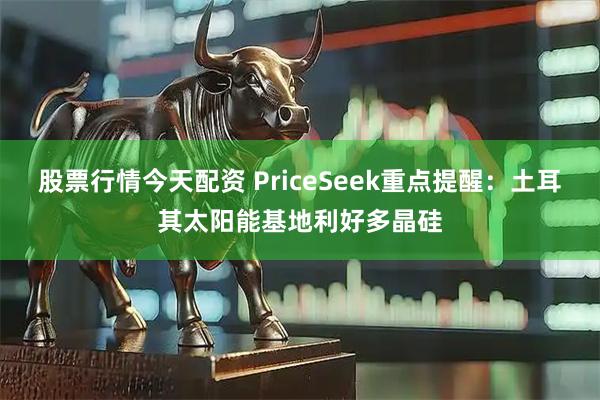 股票行情今天配资 PriceSeek重点提醒：土耳其太阳能基地利好多晶硅