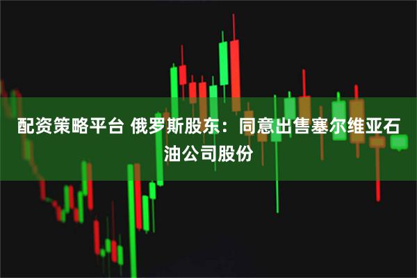 配资策略平台 俄罗斯股东：同意出售塞尔维亚石油公司股份