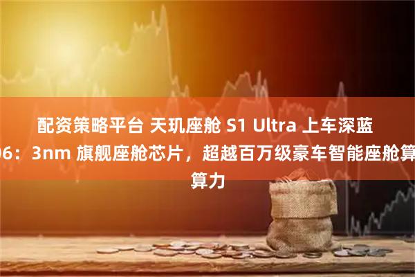 配资策略平台 天玑座舱 S1 Ultra 上车深蓝 L06：3nm 旗舰座舱芯片，超越百万级豪车智能座舱算力