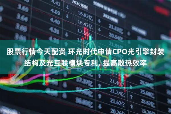 股票行情今天配资 环光时代申请CPO光引擎封装结构及光互联模块专利, 提高散热效率