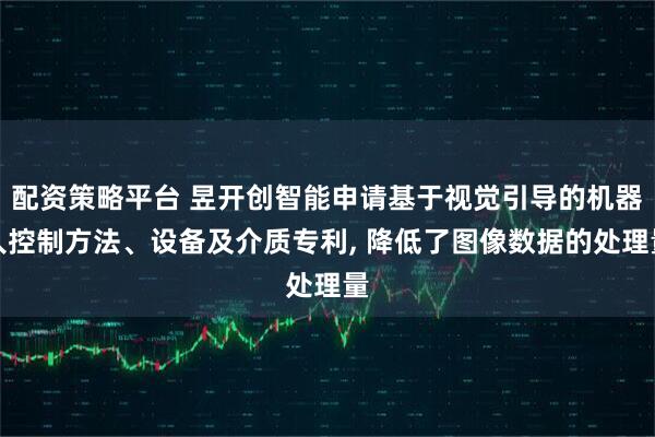 配资策略平台 昱开创智能申请基于视觉引导的机器人控制方法、设备及介质专利, 降低了图像数据的处理量