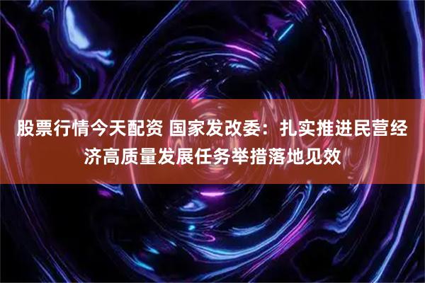 股票行情今天配资 国家发改委：扎实推进民营经济高质量发展任务举措落地见效