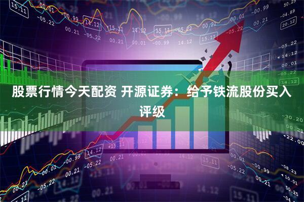 股票行情今天配资 开源证券：给予铁流股份买入评级