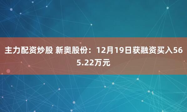 主力配资炒股 新奥股份：12月19日获融资买入565.22万元