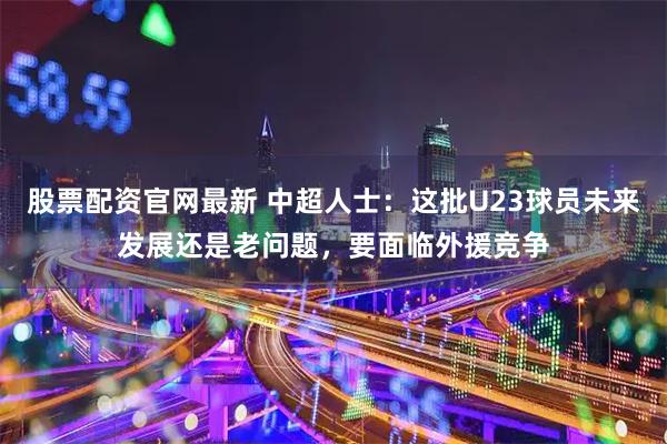 股票配资官网最新 中超人士：这批U23球员未来发展还是老问题，要面临外援竞争
