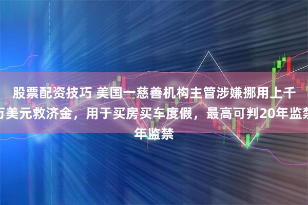 股票配资技巧 美国一慈善机构主管涉嫌挪用上千万美元救济金，用于买房买车度假，最高可判20年监禁