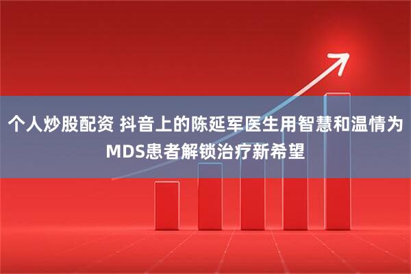 个人炒股配资 抖音上的陈延军医生用智慧和温情为MDS患者解锁治疗新希望