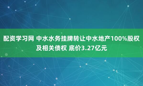 配资学习网 中水水务挂牌转让中水地产100%股权及相关债权 底价3.27亿元