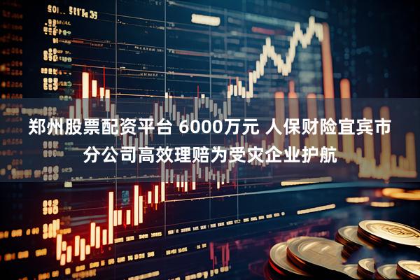 郑州股票配资平台 6000万元 人保财险宜宾市分公司高效理赔为受灾企业护航