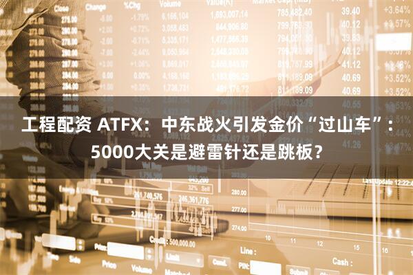 工程配资 ATFX：中东战火引发金价“过山车”：5000大关是避雷针还是跳板？