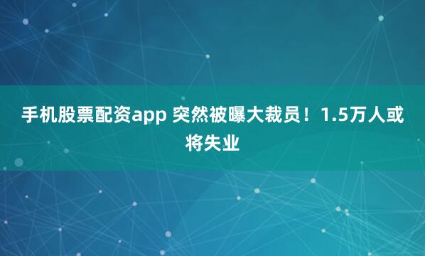 手机股票配资app 突然被曝大裁员！1.5万人或将失业