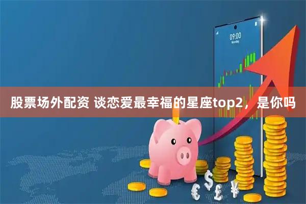 股票场外配资 谈恋爱最幸福的星座top2，是你吗