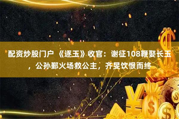 配资炒股门户 《逐玉》收官：谢征108鞭娶长玉，公孙鄞火场救公主，齐旻饮恨而终