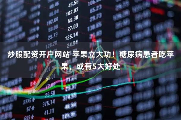炒股配资开户网站 苹果立大功!糖尿病患者吃苹果,或有5大好处