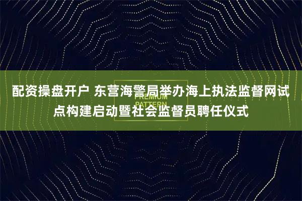 配资操盘开户 东营海警局举办海上执法监督网试点构建启动暨社会监督员聘任仪式