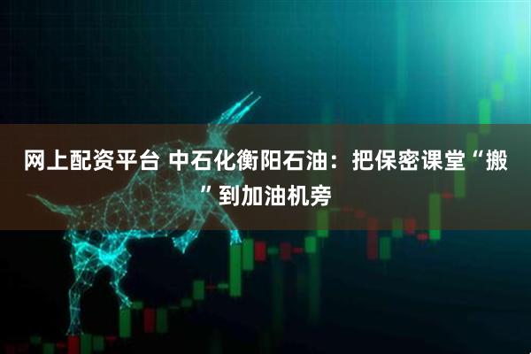 网上配资平台 中石化衡阳石油：把保密课堂“搬”到加油机旁