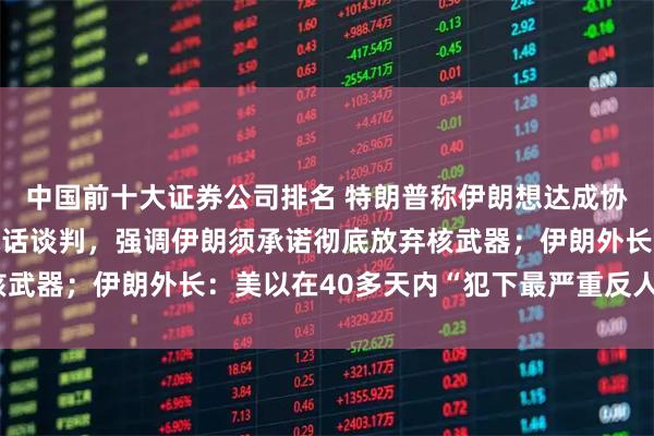 中国前十大证券公司排名 特朗普称伊朗想达成协议解除封锁，正通过电话谈判，强调伊朗须承诺彻底放弃核武器；伊朗外长：美以在40多天内“犯下最严重反人类罪行”