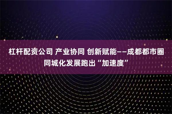 杠杆配资公司 产业协同 创新赋能——成都都市圈同城化发展跑出“加速度”