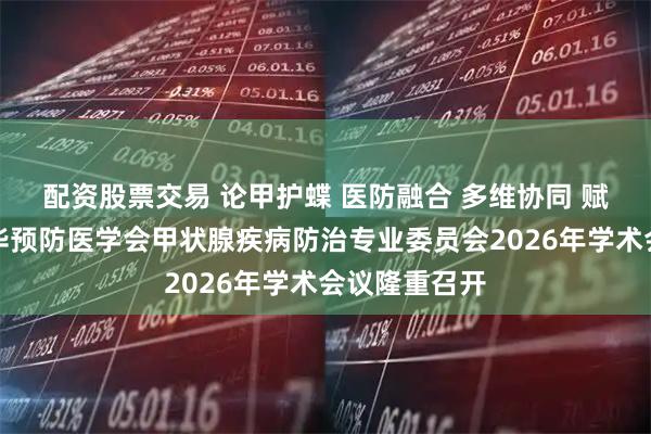 配资股票交易 论甲护蝶 医防融合 多维协同 赋能基层丨中华预防医学会甲状腺疾病防治专业委员会2026年学术会议隆重召开