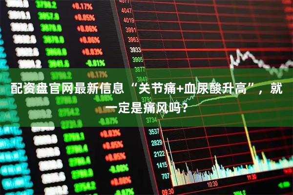 配资盘官网最新信息 “关节痛+血尿酸升高”，就一定是痛风吗？