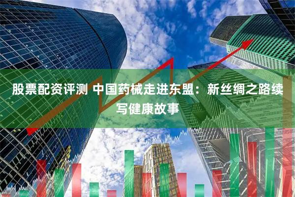 股票配资评测 中国药械走进东盟：新丝绸之路续写健康故事