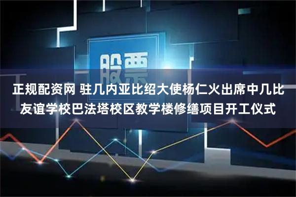 正规配资网 驻几内亚比绍大使杨仁火出席中几比友谊学校巴法塔校区教学楼修缮项目开工仪式