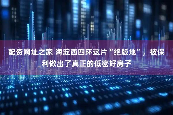 配资网址之家 海淀西四环这片“绝版地”，被保利做出了真正的低密好房子
