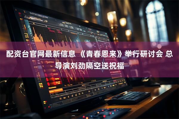 配资台官网最新信息 《青春恩来》举行研讨会 总导演刘劲隔空送祝福