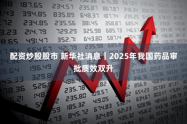 配资炒股股市 新华社消息｜2025年我国药品审批质效双升
