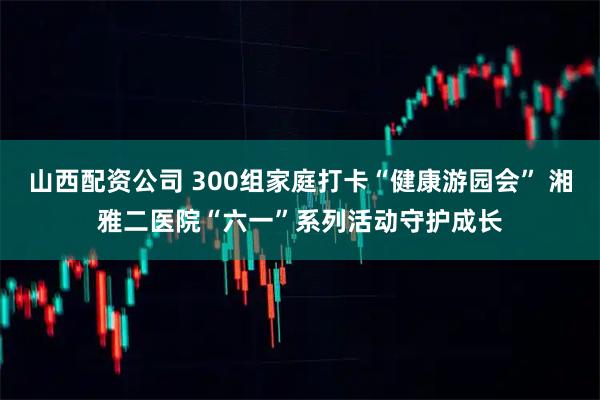 山西配资公司 300组家庭打卡“健康游园会” 湘雅二医院“六一”系列活动守护成长
