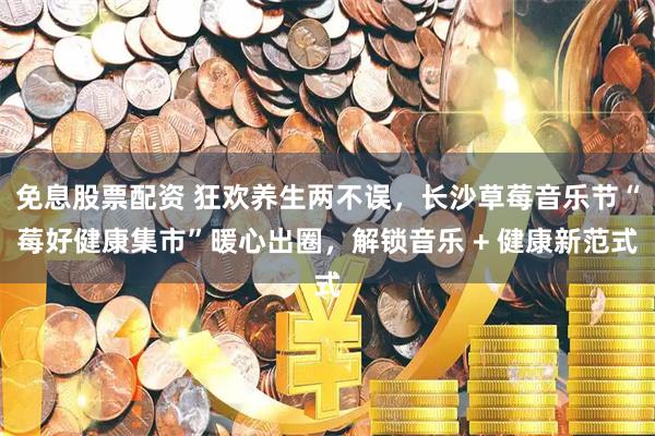 免息股票配资 狂欢养生两不误，长沙草莓音乐节“莓好健康集市”暖心出圈，解锁音乐 + 健康新范式