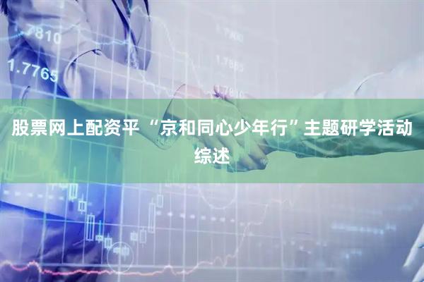 股票网上配资平 “京和同心少年行”主题研学活动综述