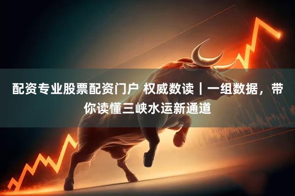 配资专业股票配资门户 权威数读｜一组数据，带你读懂三峡水运新通道