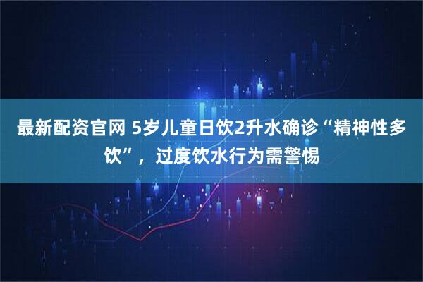 最新配资官网 5岁儿童日饮2升水确诊“精神性多饮”，过度饮水行为需警惕