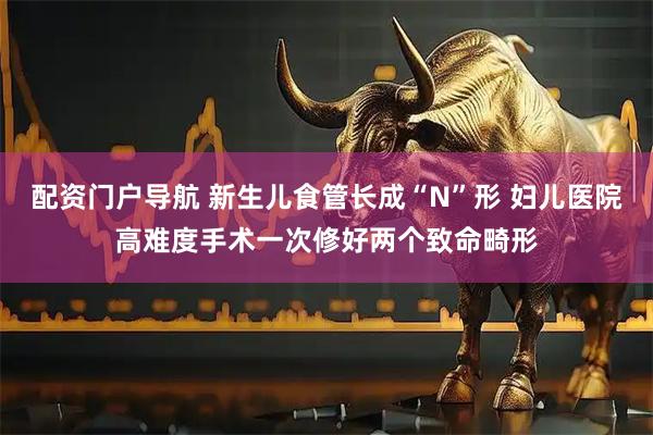 配资门户导航 新生儿食管长成“N”形 妇儿医院高难度手术一次修好两个致命畸形