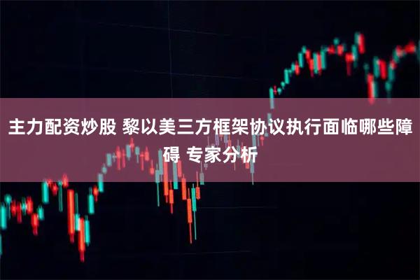 主力配资炒股 黎以美三方框架协议执行面临哪些障碍 专家分析