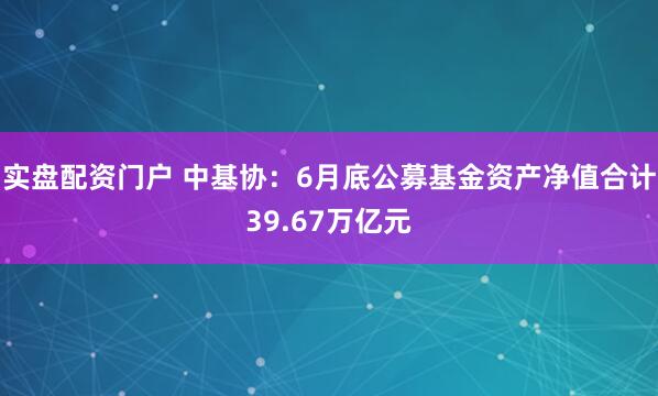 实盘配资门户 中基协：6月底公募基金资产净值合计39.67万亿元
